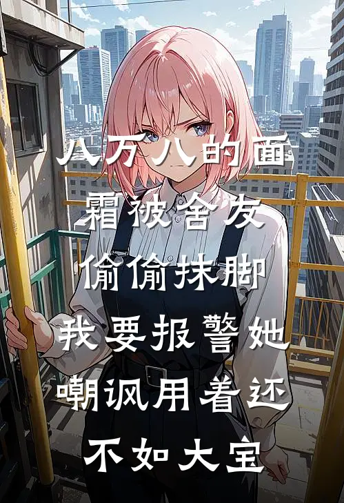 八万八的面霜被舍友偷偷抹脚，我要报警她嘲讽用着还不如大宝(王佳佳赵旭)热门网络小说_小说推荐完结八万八的面霜被舍友偷偷抹脚，我要报警她嘲讽用着还不如大宝(王佳佳赵旭)